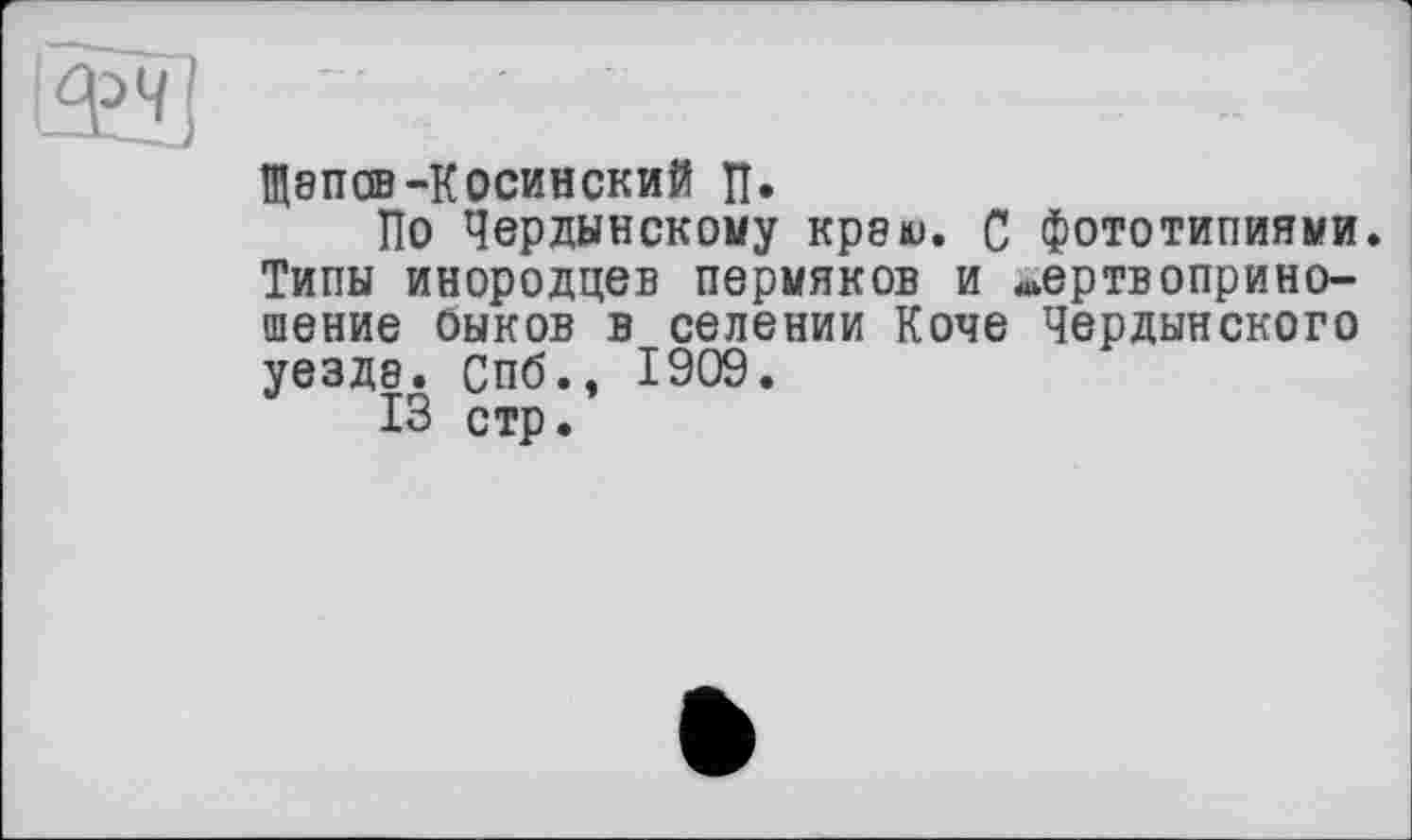 ﻿ЩВПСВ-КОСИНСКИЙ П.
По Чердынскому крэю. С фототипиями. Типы инородцев пермяков и жертвоприношение оыков в селении Коче Чердынского уездэ. Спб., 1909.
13 стр.